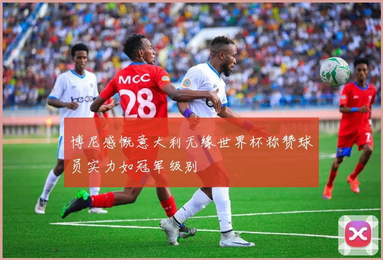 博尼感慨意大利无缘世界杯称赞球员实力如冠军级别