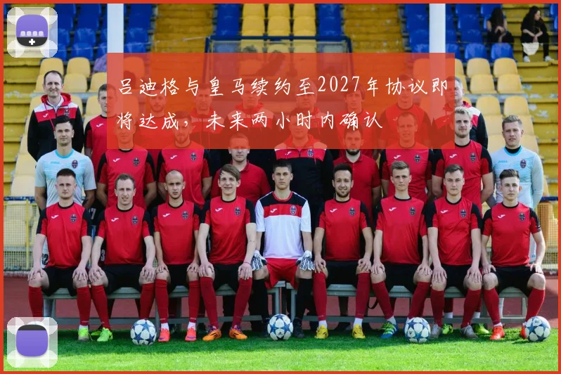 吕迪格与皇马续约至2027年协议即将达成，未来两小时内确认