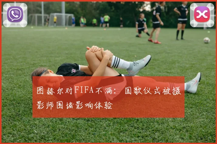 图赫尔对FIFA不满：国歌仪式被摄影师围堵影响体验