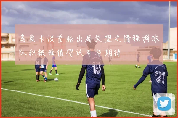 乌度卡谈首轮出局失望之情强调球队积极面值得认可与期待