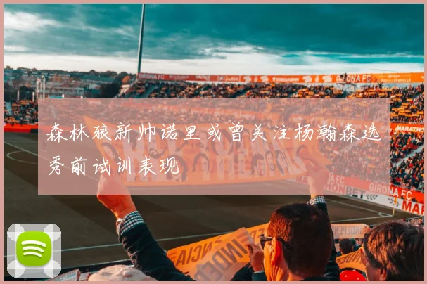 森林狼新帅诺里或曾关注杨瀚森选秀前试训表现