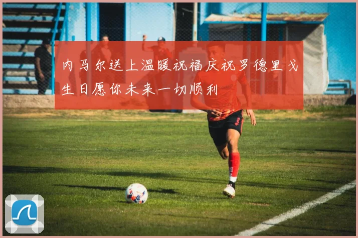 内马尔送上温暖祝福庆祝罗德里戈生日愿你未来一切顺利