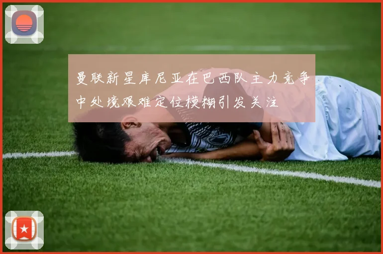 曼联新星库尼亚在巴西队主力竞争中处境艰难定位模糊引发关注