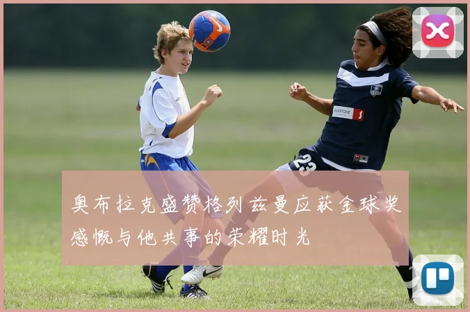 奥布拉克盛赞格列兹曼应获金球奖感慨与他共事的荣耀时光