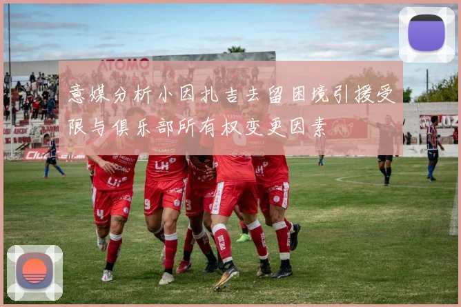 意媒分析小因扎吉去留困境引援受限与俱乐部所有权变更因素