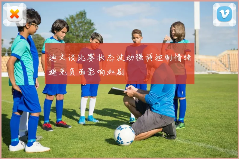 迪文谈比赛状态波动强调控制情绪避免负面影响加剧
