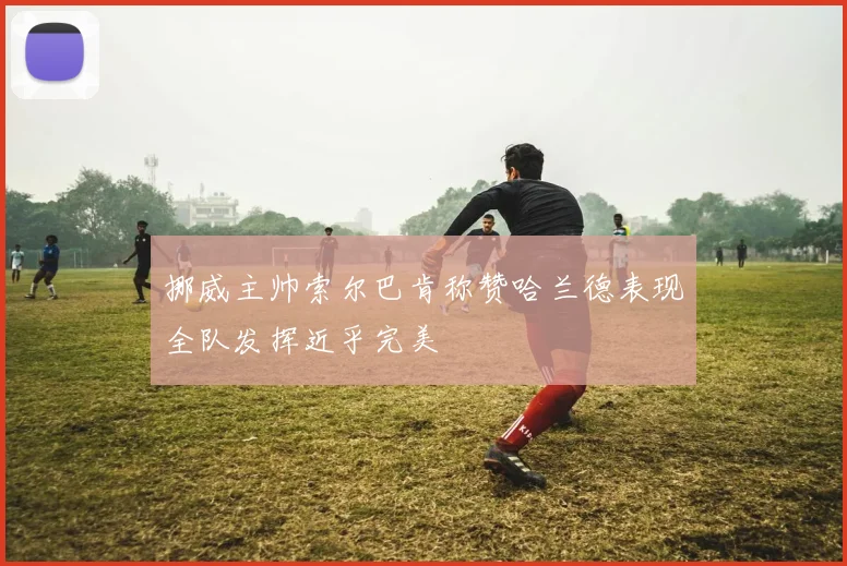 挪威主帅索尔巴肯称赞哈兰德表现全队发挥近乎完美