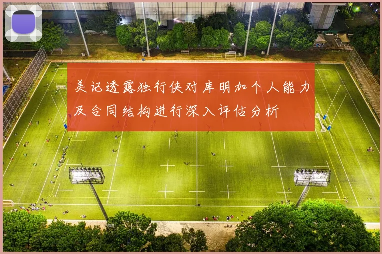 美记透露独行侠对库明加个人能力及合同结构进行深入评估分析
