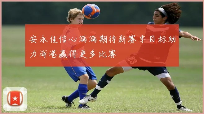 安永佳信心满满期待新赛季目标助力海港赢得更多比赛