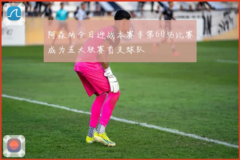 阿森纳今日迎战本赛季第60场比赛成为五大联赛首支球队