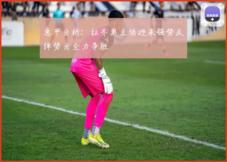 意甲分析：拉齐奥主场迎来强势反弹势头全力争胜