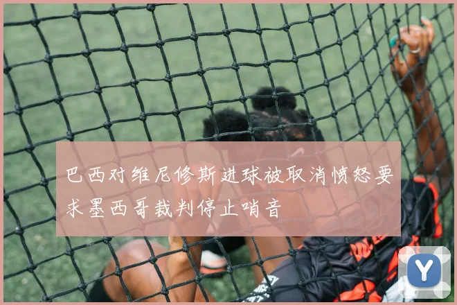 巴西对维尼修斯进球被取消愤怒要求墨西哥裁判停止哨音