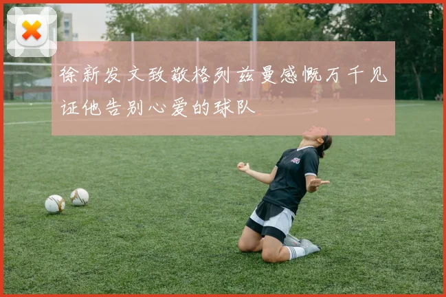 徐新发文致敬格列兹曼感慨万千见证他告别心爱的球队