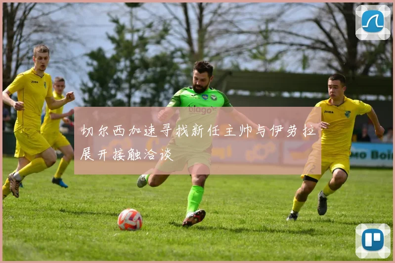 切尔西加速寻找新任主帅与伊劳拉展开接触洽谈