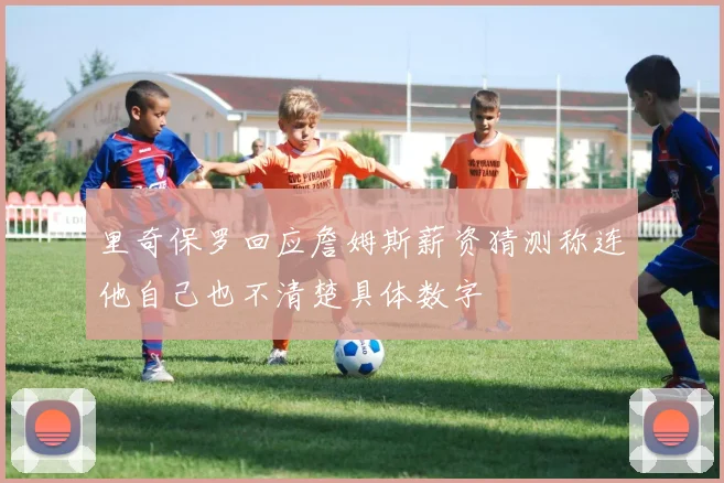 里奇保罗回应詹姆斯薪资猜测称连他自己也不清楚具体数字
