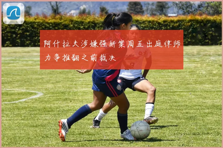 阿什拉夫涉嫌强奸案周五出庭律师力争推翻之前裁决