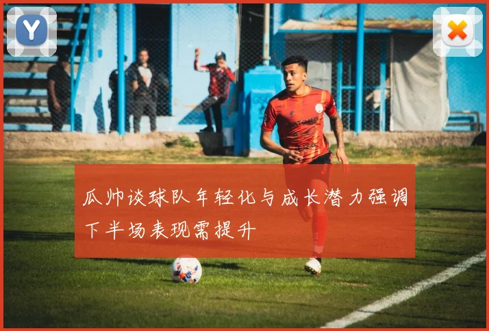 瓜帅谈球队年轻化与成长潜力强调下半场表现需提升