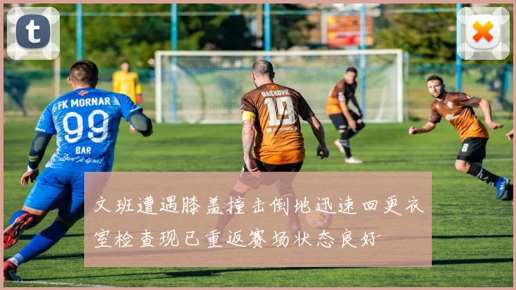 文班遭遇膝盖撞击倒地迅速回更衣室检查现已重返赛场状态良好