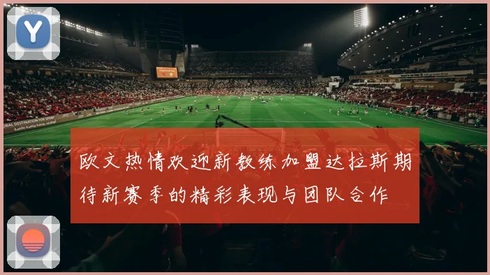 欧文热情欢迎新教练加盟达拉斯期待新赛季的精彩表现与团队合作