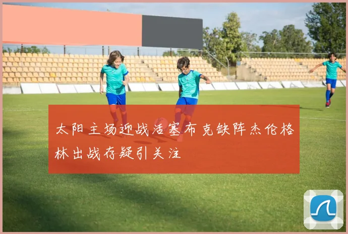 太阳主场迎战活塞布克缺阵杰伦格林出战存疑引关注