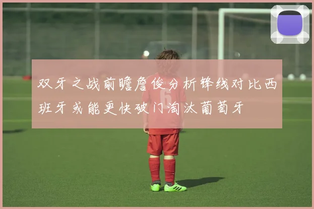 双牙之战前瞻詹俊分析锋线对比西班牙或能更快破门淘汰葡萄牙