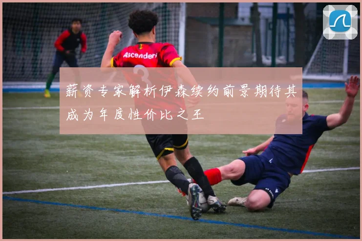 薪资专家解析伊森续约前景期待其成为年度性价比之王