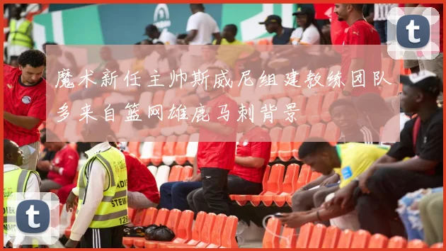 魔术新任主帅斯威尼组建教练团队多来自篮网雄鹿马刺背景