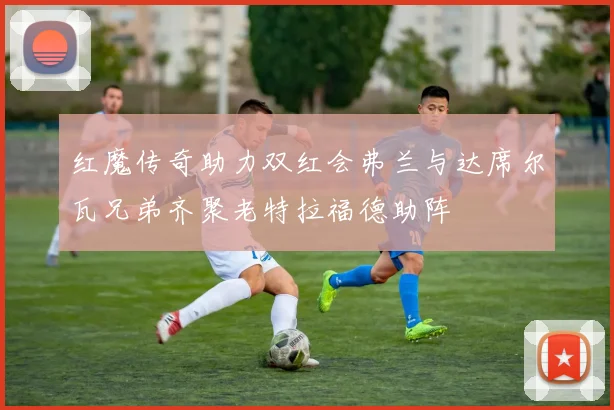 红魔传奇助力双红会弗兰与达席尔瓦兄弟齐聚老特拉福德助阵