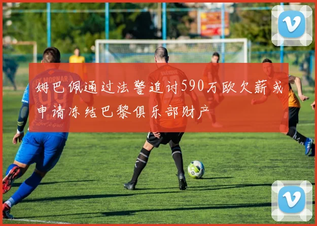 姆巴佩通过法警追讨590万欧欠薪或申请冻结巴黎俱乐部财产