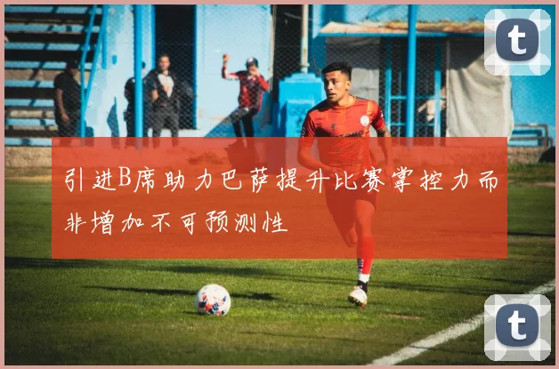 引进B席助力巴萨提升比赛掌控力而非增加不可预测性