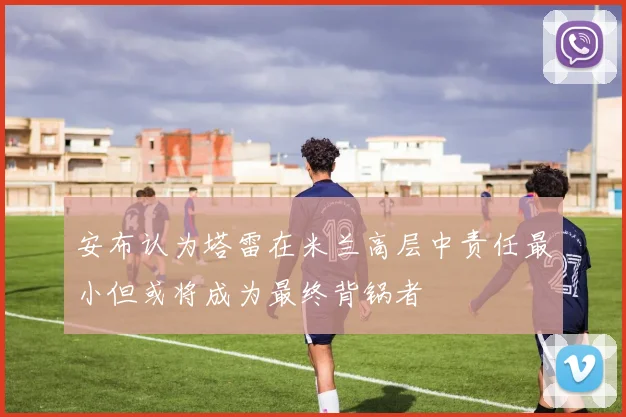 安布认为塔雷在米兰高层中责任最小但或将成为最终背锅者