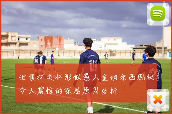 世俱杯奖杯形似愚人金切尔西现状令人震惊的深层原因分析
