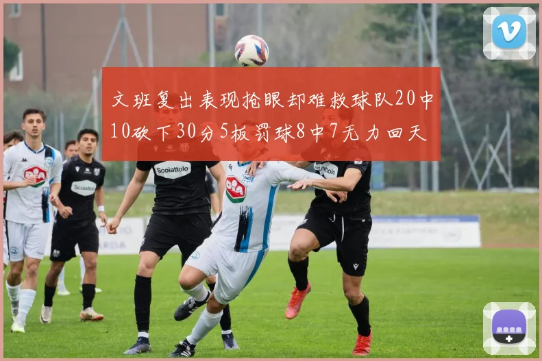 文班复出表现抢眼却难救球队20中10砍下30分5板罚球8中7无力回天