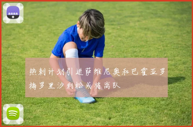 热刺计划引进萨维尼奥和巴霍亚罗梅罗里沙利松或将离队