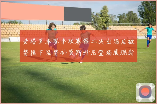 劳塔罗本赛季联赛第二次出场后被替换下场替补莫斯科尼登场展现新机会
