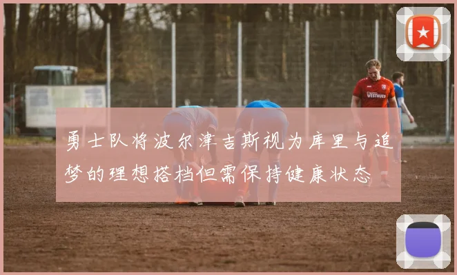 勇士队将波尔津吉斯视为库里与追梦的理想搭档但需保持健康状态