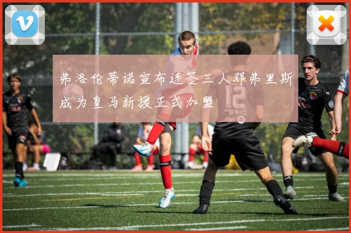 弗洛伦蒂诺宣布连签三人邓弗里斯成为皇马新援正式加盟