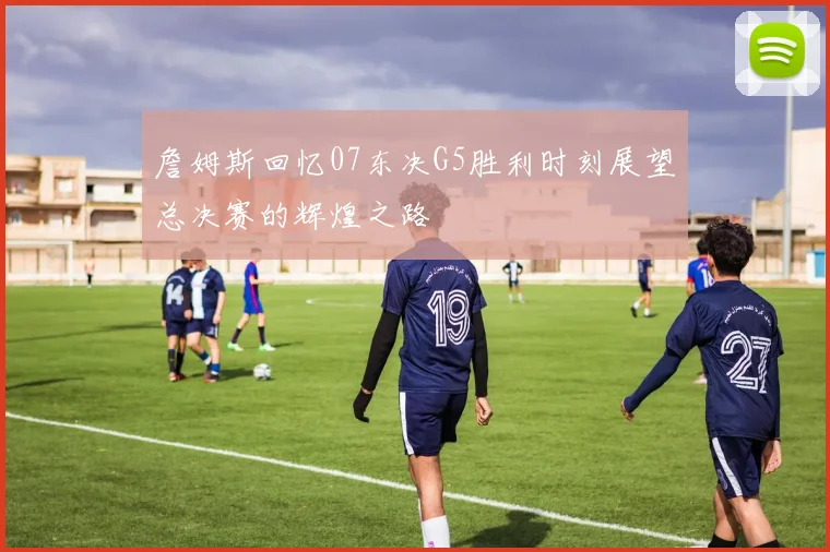 詹姆斯回忆07东决G5胜利时刻展望总决赛的辉煌之路